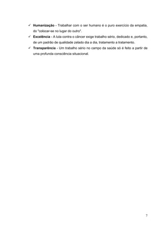  Humanização - Trabalhar com o ser humano é o puro exercício da empatia,
do "colocar-se no lugar do outro".
 Excelência - A luta contra o câncer exige trabalho sério, dedicado e, portanto,
de um padrão de qualidade zelado dia a dia, tratamento a tratamento.
 Transparência - Um trabalho sério no campo da saúde só é feito a partir de
uma profunda consciência situacional.
7
 