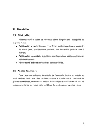 2 Diagnóstico
2.1 Público-Alvo
Podemos dividir a classe de pessoas a serem atingidas em 3 categorias, da
seguinte forma:
• Público-alvo primário: Pessoas com câncer, familiares destes e a população
de modo geral, principalmente pessoas com tendência genética para a
doença;
• Público-alvo secundário: Voluntários e profissionais da saúde candidatos ao
trabalho voluntário;
• Público-alvo terciário: Investidores e colaboradores.
2.2 Análise de ambiente
Para traçar um parâmetro da posição da Associação Ilumina em relação ao
atual cenário, utilizou-se como ferramenta base a Análise SWOT. Mediante os
pontos identificados, mencionados abaixo, a associação foi classificada em fase de
crescimento, tendo em vista a maior incidência de oportunidades e pontos fracos.
8
 