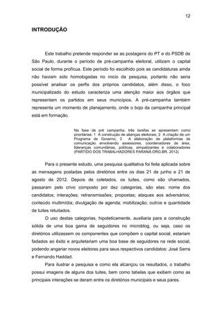 12

INTRODUÇÃO

Este trabalho pretende responder se as postagens do PT e do PSDB de
São Paulo, durante o período de pré-campanha eleitoral, utilizam o capital
social de forma profícua. Este período foi escolhido pois as candidaturas ainda
não haviam sido homologadas no inicio da pesquisa, portanto não seria
possível analisar os perfis dos próprios candidatos, além disso, o foco
municipalizado do estudo caracteriza uma atenção maior aos órgãos que
representam os partidos em seus municípios. A pré-campanha também
representa um momento de planejamento, onde o bojo da campanha principal
está em formação.
Na fase de pré campanha, três tarefas se apresentam como
prioritárias: 1 A construção de alianças eleitorais; 2 A criação de um
Programa de Governo; 3
A elaboração de plataformas de
comunicação envolvendo assessores, coordenadores de área,
lideranças comunitárias, políticas, simpatizantes e colaboradores
(PARTIDO DOS TRABALHADORES PARANÁ.ORG.BR, 2012).

Para o presente estudo, uma pesquisa qualitativa foi feita aplicada sobre
as mensagens postadas pelos diretórios entre os dias 21 de junho e 21 de
agosto de 2012. Depois de coletados, os tuites, como são chamados,
passaram pelo crivo composto por dez categorias, são elas: nome dos
candidatos; interações; retransmissões; propostas; ataques aos adversários;
conteúdo multimídia; divulgação de agenda; mobilização; outros e quantidade
de tuites retuitados.
O uso destas categorias, hipoteticamente, auxiliaria para a construção
sólida de uma boa gama de seguidores no microblog, ou seja, caso os
diretórios utilizassem os componentes que compõem o capital social, estariam
fadados ao êxito e arquitetariam uma boa base de seguidores na rede social,
podendo angariar novos eleitores para seus respectivos candidatos: José Serra
e Fernando Haddad.
Para ilustrar a pesquisa e como ela alcançou os resultados, o trabalho
possui imagens de alguns dos tuites, bem como tabelas que exibem como as
principais interações se deram entre os diretórios municipais e seus pares.

 