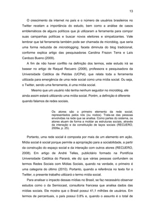 13
O crescimento da internet no país e o número de usuários brasileiros no
Twitter revelam a importância do estudo, bem como a análise de casos
emblemáticos de alguns políticos que já utilizaram a ferramenta para compor
suas campanhas políticas e buscar novos eleitores e simpatizantes. Vale
lembrar que tal ferramenta também pode ser chamada de microblog, que seria
uma forma reduzida de microblogging, faceta diminuta do blog tradicional,
conforme explica artigo das pesquisadoras Carolina Frazon Terra e Laís
Cardozo Bueno (2009).
A fim de não haver conflito na definição dos termos, este estudo irá se
basear no artigo de Raquel Recuero (2008), professora e pesquisadora da
Universidade Católica de Pelotas (UCPel), que relata toda a ferramenta
utilizada para emergência de uma rede social como uma mídia social. Ou seja,
o Twitter, sendo uma ferramenta, é uma mídia social.
Mesmo que um usuário não tenha nenhum seguidor no microblog, ele
ainda assim estará utilizando uma mídia social. Porém, a definição é diferente
quando falamos de redes sociais.

Os atores são o primeiro elemento da rede social,
representados pelos nós (ou nodos). Trata-se das pessoas
envolvidas na rede que se analisa. Como partes do sistema, os
atores atuam de forma a moldar as estruturas sociais, através
da interação e da constituição de laços sociais (RECUERO,
2009a, p. 25).

Portanto, uma rede social é composta por mais de um elemento em ação.
Mídia social é social porque permite a apropriação para a sociabilidade, a partir
da construção do espaço social e da interação com outros atores (RECUERO,
2008). Em artigo de André Telles, publicitário formado na Pontifícia
Universidade Católica do Paraná, ele diz que várias pessoas confundem os
termos Redes Sociais com Mídias Sociais, quando na verdade, o primeiro é
uma categoria do último (2010). Portanto, quando a referência no texto for o
Twitter, o presente trabalho utilizará o termo mídia social.
Para analisar o impacto dessas mídias no Brasil, se faz necessário observar
estudos como o da Semiocast, consultoria francesa que analisa dados das
mídias sociais. Ele mostra que o Brasil possui 41,1 milhões de usuários. Em
termos de percentuais, o país possui 0.8% e, quando o assunto é o total de

 