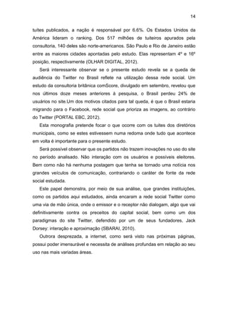 14
tuítes publicados, a nação é responsável por 6.6%. Os Estados Unidos da
América lideram o ranking. Dos 517 milhões de tuiteiros apurados pela
consultoria, 140 deles são norte-americanos. São Paulo e Rio de Janeiro estão
entre as maiores cidades apontadas pelo estudo. Elas representam 4º e 16º
posição, respectivamente (OLHAR DIGITAL, 2012).
Será interessante observar se o presente estudo revela se a queda de
audiência do Twitter no Brasil reflete na utilização dessa rede social. Um
estudo da consultoria britânica comScore, divulgado em setembro, revelou que
nos últimos doze meses anteriores à pesquisa, o Brasil perdeu 24% de
usuários no site.Um dos motivos citados para tal queda, é que o Brasil estaria
migrando para o Facebook, rede social que prioriza as imagens, ao contrário
do Twitter (PORTAL EBC, 2012).
Esta monografia pretende focar o que ocorre com os tuites dos diretórios
municipais, como se estes estivessem numa redoma onde tudo que acontece
em volta é importante para o presente estudo.
Será possível observar que os partidos não trazem inovações no uso do site
no período analisado. Não interação com os usuários e possíveis eleitores.
Bem como não há nenhuma postagem que tenha se tornado uma notícia nos
grandes veículos de comunicação, contrariando o caráter de fonte da rede
social estudada.
Este papel demonstra, por meio de sua análise, que grandes instituições,
como os partidos aqui estudados, ainda encaram a rede social Twitter como
uma via de mão única, onde o emissor e o receptor não dialogam, algo que vai
definitivamente contra os preceitos do capital social, bem como um dos
paradigmas do site Twitter, defendido por um de seus fundadores, Jack
Dorsey: interação e aproximação (SBARAI, 2010).
Outrora desprezada, a internet, como será visto nas próximas páginas,
possui poder imensurável e necessita de análises profundas em relação ao seu
uso nas mais variadas áreas.

 