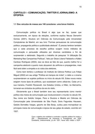 15

CAPITULO I - COMUNICAÇÃO, TWITTER E JORNALISMO: A
EPOPEIA

1.1 Dos veículos de massa aos 140 caracteres: uma breve história

Comunicação política no Brasil é algo que se faz, quase que
exclusivamente, em época de eleições, conforme explica Neusa Demartini
Gomes (2001), Doutora em Ciências da Comunicação pela Universidad
Complutense de Madrid, em seu livro “Formas persuasivas de comunicação
política: propaganda política e publicidade eleitoral”. É preciso lembrar também
que a cada processo de escolha política surgem novos métodos de
comunicação e persuasão utilizados por diversos candidatos a fim de
surpreender o eleitorado. Segundo o trabalho de pesquisa “A Utilização Do
Marketing Nas Campanhas Políticas”, feito por Deize Liliane Felisberto e Kellen
Cardoso Rodrigues (2002), isso se deve ao fato de que, quanto melhor for a
campanha eleitoral e quanto mais abusarem de artifícios e propagandas, mais
fácil será obter a simpatia e os votos dos eleitores.
Como bem lembra o professor do Instituto de Ciência Política Luis Felipe
Miguel (2002) em seu artigo "Política em tempos de mídia", o rádio e o cinema
surpreenderam os sujeitos políticos no início do século XX. Estes novos meios
exigiam novos tipos de políticos, que soubessem como utilizá-los. Cada um à
sua maneira, Franklin Roosevelt, nos Estados Unidos, e Hitler, na Alemanha,
tornaram-se símbolos da política da era do rádio.
Obviamente que o Brasil também teve seu representante como mentor
político dos meios de comunicação que revolucionaram o mundo no século XX.
Seu nome era Getúlio Vargas. Para a Doutora e Mestre em Ciências da
Comunicação pela Universidade de São Paulo, Doris Fagundes Haussen,
Getúlio Dornelles Vargas, gaúcho de São Borja, cuidou para monopolizar os
principais meios de comunicação à época de seu golpe de estado, ocorrido em
1937.
Com o objetivo de mobilizar e controlar a opinião pública foi criado o
DIP - Departamento de Imprensa e Propaganda, em 1939.
Entretanto, anteriormente, já em 1931, havia sido criado o DOP -

 