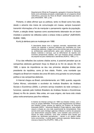 16
Departamento Oficial de Propaganda, agregado à Imprensa Nacional,
tendo como atividades principais a elaboração de um programa oficial
radio-fônico, precursor da "Hora do Brasil", retransmitido para todo o
país (HAUSSEN, 1997, p.38).

Portanto, é válido afirmar que os políticos, tanto no Brasil como fora dele,
desde o advento dos meios de comunicação em massa, sempre buscaram
transmitir informações a fim de manipular o pensamento vigente da população.
Porém, a eleição direta “aparece como acontecimento detonador de um boom
imediato e posterior de reflexões sobre o enlace mídia e política" (AZEVEDO;
RUBIM, 1998).
Kuntz já alertava para as mudanças em 1986:
A descoberta desse novo e vigoroso mercado, representado pelo
volume de materiais e serviços utilizados por candidatos em suas
campanhas eleitorais, chegou como uma bomba para as empresas e
os profissionais potencialmente aptos para entender à demanda
desses materiais e serviços, que se defrontaram de repente com
inúmeras perspectivas inéditas, sem que tivessem tempo suficiente
de preparar-se para viabilizá-las e atendê-las (KUNTZ, 1986, p.11).

À luz das reflexões dos autores citados acima, é possível perceber que as
campanhas eleitorais ganharam força no Brasil já no fim do século XX. Em
1989, o ápice da importância se deu nas primeiras eleições diretas para
presidente da república, como já fora citado. Porém, uma novidade que
chegaria ao Brasil em meados dos anos 90 daria uma guinada na comunicação
política e nas campanhas eleitorais.
A Internet chegou ao Brasil, coincidentemente, em 1989, quando, segundo
Carlos Afonso, cofundador e ex-diretor do Instituto Brasileiro de Análises
Sociais e Econômica (2000), o primeiro serviço brasileiro da rede começou a
funcionar, operado pelo Instituto Brasileiro de Análises Sociais e Econômicas
(Ibase) no Rio de Janeiro. Mas antes, em suas origens, ela havia sido criada
pelos norte-americanos para fins militares.
A história da Internet começa em 1969 nos Estados Unidos, com o
início do projeto ARPANet. Promovido pelo Departamento de Defesa
dos Estados Unidos através da Agência de Projetos de Pesquisa
Avançada (ARPA – Advanced Research Projet Agency), este projeto
visava a criação de uma rede experimental de computadores. Esta
serviria tanto para interligar agências militares e centros de pesquisa
que desenvolviam pesquisa militar, como também para promover o
estudo de redes confiáveis. Uma rede confiável seria aquela que
poderia ser danificada parcialmente – devido a um ataque militar
como uma bomba – e ainda assim continuar operando. Nessa época,
vivia-se a Guerra Fria (FILIPPO, 1996, p.19).

 