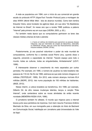17

A rede se popularizou em 1994, com o início do uso comercial em grande
escala do protocolo HTTP (HyperText Transfer Protocol) para a montagem de
sites WWW (World Wide Web - teia de alcance mundial). Como bem lembra
Eduardo Vieira, sócio fundador da agência Ideal, em sua obra “Os Bastidores
da Internet no Brasil”, foi nesse ano que a revista TIME publicou a palavra
"Internet" pela primeira vez em sua capa (VIEIRA, 2003, p. 65.).
Foi também nesta época que os computadores ganharam os lares das
classes médias urbanas de todo o planeta:
[...] havia um esforço da indústria para aproximar as pessoas dessas
máquinas, seja por intermédio da criação de telecentros, cibercafés
ou bibliotecas virtuais, seja por conta dos financiamentos bancários,
inclusive estatais (VIEIRA, 2010b).

Posteriormente, já era possível vislumbrar o poder da rede mundial de
computadores, conforme fez o cientista social Pierre Lévy, quando disse o
seguinte, prevendo a capacidade da internet: "haverá espaço para todo o
mundo, todas as culturas, todas as singularidades, ilimitadamente" (LEVY,
1998).
É interessante observar o crescimento do meio separados por curtos
períodos. Por exemplo, em 1995, o número de usuários na rede brasileira não
passava de 110 mil. No fim de 1998, estimava-se que este número chegava a 4
milhões (TESTEZLAF, 1999). Em 2012, este número alcançou incríveis 83,4
milhões (IBOPE, 2012). Isto numa população de 193 milhões de habitantes.
(IBGE, 2012).
Nesse ínterim, a cultura brasileira se transformou. Em 1996, por exemplo,
Gilberto Gil, de olho nessas mudanças latentes, lançou a canção “Pela
Internet”, onde cantarolava sobre as novas atividades da então recente
novidade (MEMÓRIA RODA VIVA, 1996).
O jornalismo também foi afetado. O mundo que migrava para a internet
levava junto seus periódicos da imprensa. Com bem resume Francisco Antônio
Machado da Silva, em sua monografia para a obtenção do título de Bacharel
em Comunicação Social, habilitação em Jornalismo pela Universidade do Vale
de Itajaí:

 