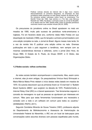 18
Publicar notícias através da internet não é algo novo: mesmo
desconsiderando os primeiros blogueiros, as empresas da área
jornalística estão presentes na rede desde meados da década de 90.
Os primeiros portais noticiosos online foram os americanos The
NandO Times (de 1994, hoje extinto) e o The San Jose Mercury
News54 (de 1995). No Brasil, a primazia coube ao Jornal do Brasil55,
no ar desde maio de 1995. Desde então, todos os grandes periódicos
nacionais criaram suas versões virtuais (SILVA, 2009).

Os precursores do jornalismo online no Brasil apostaram no meio em
meados de 1995, muito pelo sucesso de periódicos norte-americanos e
ingleses. Foi em fevereiro deste ano, conforme relata Hélio Freitas em sua
dissertação de mestrado (1999), que foi lançado o primeiro jornal brasileiro com
uma edição completa na rede, o Jornal do Brasil. Alguns meses mais tarde, foi
a vez da revista Isto É publicar uma edição online na rede. Diversas
publicações em todo o país seguiram a tendência, nem sempre com as
mesmas características técnicas e editoriais, como o jornal Zero Hora, do
Grupo RBS, O Estado de S. Paulo, do Grupo OESP, e O Globo, das
Organizações Globo.

1.2 Redes sociais: velhas conhecidas

As redes sociais também acompanhavam o crescimento. Mas, assim como
a internet, elas já eram antigas. Os pesquisadores Vinicius Kenji Shimazaki e
Maria Márcia Matos Pinto relatam o início destas redes datado em meados de
1970. Os autores descrevem que as primeiras foram os “E-mail lists” e “Bulletin
Board Systems (BBS)”, que surgiram na década de 1970. Posteriormente, a
Internet Relay Chat (IRC) e a Usenet apareceram. Tais ferramentas seguiam o
conceito de mensagens no qual as pessoas se ajuntavam por interesses em
comum. “Mas para que estas ferramentas funcionassem era necessária a
conexão com a rede e um software em comum para todos os usuários.”
(SHIMAZAKI; PINTO, 2011).
Segundo Cenidalva Miranda de Sousa Teixeira (1997), professora adjunta
do Departamento de Biblioteconomia e Assessora de Interiorização da
Universidade Federal do Maranhão, o IRC era um local de bate-papos para
conversações sobre assuntos diversos com pessoas espalhadas pelo mundo,

 