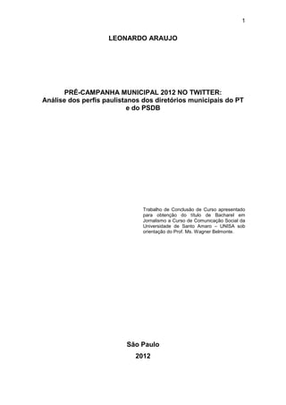 1

LEONARDO ARAUJO

PRÉ-CAMPANHA MUNICIPAL 2012 NO TWITTER:
Análise dos perfis paulistanos dos diretórios municipais do PT
e do PSDB

Trabalho de Conclusão de Curso apresentado
para obtenção do título de Bacharel em
Jornalismo a Curso de Comunicação Social da
Universidade de Santo Amaro – UNISA sob
orientação do Prof. Ms. Wagner Belmonte.

São Paulo
2012

 