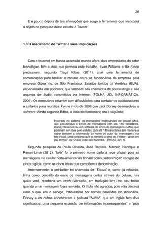 20
E é pouco depois de tais afirmações que surge a ferramenta que incorpora
o objeto de pesquisa deste estudo: o Twitter.

1.3 O nascimento do Twitter e suas implicações

Com a Internet em franca ascensão mundo afora, dois empresários do setor
tecnológico têm a ideia que permeia este trabalho. Evan Williams e Biz Stone
precisavam,

segundo

Tiago

Ribas

(2011),

criar

uma

ferramenta

de

comunicação para facilitar o contato entre os funcionários da empresa pela
empresa Odeo Inc. de São Francisco, Estados Unidos da América (EUA),
especializada em podcasts, que também são chamados de podcastings e são
arquivos de áudio transmitidos via internet (FOLHA UOL INFORMÁTICA,
2006). Os executivos estavam com dificuldades para contatar os colaboradores
e juntá-los para reuniões. Foi no início de 2006 que Jack Dorsey desenvolveu o
software. Ainda segundo Ribas, a ideia do funcionário era a seguinte:
Inspirado no sistema de mensagens instantâneas de celular SMS,
que possibilitava o envio de mensagens com até 160 caracteres,
Dorsey desenvolveu um software de envio de mensagens curtas, que
poderiam ser lidas pelo celular, com até 140 caracteres (de maneira a
caber também a informação do nome do autor da mensagem). Na
tela inicial, uma pergunta que se tornaria a alma do Twitter: “What are
you doing?” ou “O que você está fazendo?” (RIBAS, 2011).

Segundo pesquisa de Paulo Oliveira, José Baptista, Marcelo Henrique e
Renan Lima (2012), “twttr” foi o primeiro nome dado à rede oficial, pois as
mensagens via celular norte-americanas tinham como padronização códigos de
cinco dígitos, como as cinco letras que compõem a denominação.
Anteriormente, o pré-twitter foi chamado de “Status” e, como já relatado,
tinha como conceito do envio de mensagens curtas através do celular, nas
quais você receberia um twich (vibração, em tradução livre) no seu bolso
quando uma mensagem fosse enviada. O título não agradou, pois não deixava
claro o que era o serviço. Procurando por nomes parecidos no dicionário,
Dorsey e os outros encontraram a palavra "twitter", que em inglês tem dois
significados: uma pequena explosão de informações inconsequentes” e “pios

 
