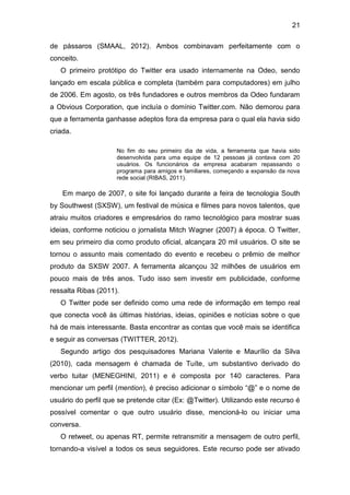 21
de pássaros (SMAAL, 2012). Ambos combinavam perfeitamente com o
conceito.
O primeiro protótipo do Twitter era usado internamente na Odeo, sendo
lançado em escala pública e completa (também para computadores) em julho
de 2006. Em agosto, os três fundadores e outros membros da Odeo fundaram
a Obvious Corporation, que incluía o domínio Twitter.com. Não demorou para
que a ferramenta ganhasse adeptos fora da empresa para o qual ela havia sido
criada.
No fim do seu primeiro dia de vida, a ferramenta que havia sido
desenvolvida para uma equipe de 12 pessoas já contava com 20
usuários. Os funcionários da empresa acabaram repassando o
programa para amigos e familiares, começando a expansão da nova
rede social (RIBAS, 2011).

Em março de 2007, o site foi lançado durante a feira de tecnologia South
by Southwest (SXSW), um festival de música e filmes para novos talentos, que
atraiu muitos criadores e empresários do ramo tecnológico para mostrar suas
ideias, conforme noticiou o jornalista Mitch Wagner (2007) à época. O Twitter,
em seu primeiro dia como produto oficial, alcançara 20 mil usuários. O site se
tornou o assunto mais comentado do evento e recebeu o prêmio de melhor
produto da SXSW 2007. A ferramenta alcançou 32 milhões de usuários em
pouco mais de três anos. Tudo isso sem investir em publicidade, conforme
ressalta Ribas (2011).
O Twitter pode ser definido como uma rede de informação em tempo real
que conecta você às últimas histórias, ideias, opiniões e notícias sobre o que
há de mais interessante. Basta encontrar as contas que você mais se identifica
e seguir as conversas (TWITTER, 2012).
Segundo artigo dos pesquisadores Mariana Valente e Maurílio da Silva
(2010), cada mensagem é chamada de Tuíte, um substantivo derivado do
verbo tuitar (MENEGHINI, 2011) e é composta por 140 caracteres. Para
mencionar um perfil (mention), é preciso adicionar o símbolo “@” e o nome de
usuário do perfil que se pretende citar (Ex: @Twitter). Utilizando este recurso é
possível comentar o que outro usuário disse, mencioná-lo ou iniciar uma
conversa.
O retweet, ou apenas RT, permite retransmitir a mensagem de outro perfil,
tornando-a visível a todos os seus seguidores. Este recurso pode ser ativado

 