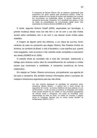 23
A campanha de Barack Obama não se destacou exatamente pelo
pioneirismo em geral, apenas pelo pioneirismo político. Todas as
práticas usadas por sua equipe já haviam sido testadas com sucesso
por anunciantes via publicidade digital. O grande diferencial da
campanha democrata, entretanto, foi a amplitude das ações e o fato
de todas as possibilidades da comunicação digital terem sido
exploradas de maneira eficiente (GOMES et al, 2009).

E ainda, segundo Antonio Graeff (2009), especialista em tecnologia, a
grande mudança dessa nova era não tem a ver só com o uso das mídias
sociais pelos candidatos; tem a ver com o uso dessas novas mídias pelos
cidadãos.
A imagem de alguém perto dos eleitores, a um clique de ouvi-los, foram
variáveis de peso na campanha que elegeu Obama. Nos Estados Unidos da
América, ao contrário do Brasil, o voto é facultativo, o que significa que, quanto
mais engajados, mais os jovens e não votantes serão compelidos a exercerem
seu direito (GOMES et al, 2009).
O website oficial do candidato não é mais tão “principal”, distribuindo o
tráfego para diversos outros sites de compartilhamento de conteúdo e mídias
sociais que maximizam a visibilidade. A campanha constrói-se de forma
colaborativa.
Em relação ao Twitter, Obama comunicava, principalmente, sua agenda do
dia para a campanha. Ele também fornecia informações sobre o processo de
votação e direcionava seguidores para seu site oficial.
Um dos maiores destaques na estratégia de campanha norteamericana, Barack Obama - o político com o maior número de
seguidores do mundo - se tornou referência de boas práticas no uso
da ferramenta – e não só entre os políticos. A integração com outras
redes sociais também fez do Twitter um dos principais agregadores
de notícias sobre a campanha: nos posts do microblog, eram
referenciadas as fotos do Flickr, os vídeos do Youtube, a página
oficial no Facebook, fazendo que os outros canais também se
fortalecessem (BRITO, 2011).

 