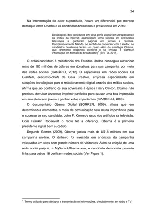 24
Na interpretação do autor supracitado, houve um diferencial que merece
destaque entre Obama e os candidatos brasileiros à presidência em 2010:
Declarações dos candidatos em seus perfis acabavam ultrapassando
os limites da internet: apareceram como tópicos em entrevistas
televisivas e ganharam páginas em jornais e revistas.
Comparativamente falando, no sentido de conversar com o eleitor, os
candidatos brasileiros deram um passo além da estratégia Obama,
que raramente respondia eleitores e se limitava a distribuir
1
informação em formato de broadcasting (BRITO, 2011).
.

O então candidato à presidência dos Estados Unidos conseguiu alavancar
mais de 100 milhões de dólares em donativos para sua campanha por meio
das redes sociais (CANÁRIO, 2012). O especialista em redes sociais Gil
Giardelli, executivo-chefe da Gaia Creative, empresa especializada em
soluções tecnológicas para o relacionamento digital através das mídias sociais,
afirma que, ao contrário de sua adversária à época Hilary Clinton, Obama não
precisou derrubar árvores e imprimir panfletos para causar uma boa impressão
em seu eleitorado jovem e ganhar votos importantes (GIARDELLI, 2008).
O documentário Obama Digital (SORREN, 2009), afirma que em
determinados momentos, o meio de comunicação teve muita importância para
o sucesso de seu candidato. John F. Kennedy usou dos artifícios da televisão.
Com Franklin Roosevelt, o rádio fez a diferença. Obama é o primeiro
presidente digital bem sucedido.
Segundo Gomes (2009), Obama gastou mais de U$16 milhões em sua
campanha on-line. O dinheiro foi investido em anúncios da campanha
veiculados em sites com grande número de visitantes. Além da criação de uma
rede social própria, a MyBarackObama.com, o candidato democrata possuía
links para outros 16 perfis em redes sociais (Ver Figura 1).

1

Termo utilizado para designar a transmissão de informações, principalmente, em rádio e TV.

 