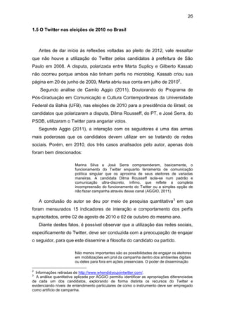 26
1.5 O Twitter nas eleições de 2010 no Brasil

Antes de dar início às reflexões voltadas ao pleito de 2012, vale ressaltar
que não houve a utilização do Twitter pelos candidatos à prefeitura de São
Paulo em 2008. A disputa, polarizada entre Marta Suplicy e Gilberto Kassab
não ocorreu porque ambos não tinham perfis no microblog. Kassab criou sua
página em 20 de junho de 2009, Marta abriu sua conta em julho de 20102.
Segundo análise de Camilo Aggio (2011), Doutorando do Programa de
Pós-Graduação em Comunicação e Cultura Contemporâneas da Universidade
Federal da Bahia (UFB), nas eleições de 2010 para a presidência do Brasil, os
candidatos que polarizaram a disputa, Dilma Rousseff, do PT, e José Serra, do
PSDB, utilizaram o Twitter para angariar votos.
Segundo Aggio (2011), a interação com os seguidores é uma das armas
mais poderosas que os candidatos devem utilizar em se tratando de redes
sociais. Porém, em 2010, dos três casos analisados pelo autor, apenas dois
foram bem direcionados:
Marina Silva e José Serra compreenderam, basicamente, o
funcionamento do Twitter enquanto ferramenta de comunicação
política singular que os aproxima de seus eleitores de variadas
maneiras. A candidata Dilma Rousseff isola-se num padrão e
comunicação ultra-discreto, ínfimo, que reflete a completa
incompreensão do funcionamento do Twitter ou a simples opção de
não fazer campanha através desse canal (AGGIO, 2011).

A conclusão do autor se deu por meio de pesquisa quantitativa 3 em que
foram mensurados 15 indicadores de interação e comportamento dos perfis
supracitados, entre 02 de agosto de 2010 e 02 de outubro do mesmo ano.
Diante destes fatos, é possível observar que a utilização das redes sociais,
especificamente do Twitter, deve ser conduzida com a preocupação de engajar
o seguidor, para que este dissemine a filosofia do candidato ou partido.
Não menos importantes são as possibilidades de engajar os eleitores
em mobilizações em prol da campanha dentro dos ambientes digitais
ou deles para fora em ações presenciais. O poder de disseminação
2

Informações retiradas de http://www.whendidyoujointwitter.com/.
A análise quantitativa aplicada por AGGIO permitiu identificar as apropriações diferenciadas
de cada um dos candidatos, explorando de forma distinta os recursos do Twitter e
evidenciando níveis de entendimento particulares de como o instrumento deve ser empregado
como artifício de campanha.
3

 