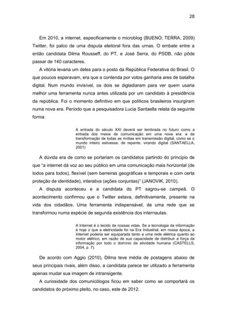 28

Em 2010, a internet, especificamente o microblog (BUENO; TERRA, 2009)
Twitter, foi palco de uma disputa eleitoral fora das urnas. O embate entre a
então candidata Dilma Rousseff, do PT, e José Serra, do PSDB, não pôde
passar de 140 caracteres.
A vitória levaria um deles para o posto da República Federativa do Brasil. O
que poucos esperavam, era que a contenda por votos ganharia ares de batalha
digital. Num mundo invisível, os dois se digladiaram para ver quem usaria
melhor uma ferramenta nunca antes utilizada por um candidato à presidência
da república. Foi o momento definitivo em que políticos brasileiros insurgiram
numa nova era. Período que a pesquisadora Lucia Santaella relata da seguinte
forma:
A entrada do século XXI deverá ser lembrada no futuro como a
entrada dos meios de comunicação em uma nova era: a da
transformação de todas as mídias em transmissão digital, como se o
mundo inteiro estivesse, de repente, virando digital (SANTAELLA,
2001)

A dúvida era de como se portariam os candidatos partindo do principio de
que “a internet dá voz ao seu público em uma comunicação mais horizontal (de
todos para todos), flexível (sem barreiras geográficas e temporais e com certa
proteção de identidade), interativa (ações conjuntas)” (JANOVIK, 2010).
A disputa aconteceu e a candidata do PT sagrou-se campeã. O
acontecimento confirmou que o Twitter estava, definitivamente, presente na
vida dos cidadãos. Uma ferramenta indispensável, de uma rede que se
transformou numa espécie de segunda existência dos internautas.
A Internet é o tecido de nossas vidas. Se a tecnologia da informação
é hoje o que a eletricidade foi na Era Industrial, em nossa época, a
Internet poderia ser equiparada tanto a uma rede elétrica quanto ao
motor elétrico, em razão de sua capacidade de distribuir a força da
informação por todo o domínio da atividade humana (CASTELLS,
2004, p. 7).

De acordo com Aggio (2010), Dilma teve média de postagens abaixo de
seus principais rivais, além disso, a candidata parece ter utilizado a ferramenta
apenas mudar sua imagem de intransigente.
A curiosidade dos comunicólogos ficou em saber como se comportará os
candidatos do próximo pleito, no caso, este de 2012.

 