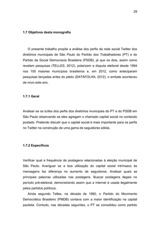 29

1.7 Objetivos desta monografia

O presente trabalho propõe a análise dos perfis da rede social Twitter dos
diretórios municipais de São Paulo do Partido dos Trabalhadores (PT) e do
Partido da Social Democracia Brasileira (PSDB), já que os dois, assim como
revelam pesquisas (TELLES, 2012), polarizam a disputa eleitoral desde 1994
nos 100 maiores municípios brasileiros e, em 2012, como anteciparam
pesquisas lançadas antes do pleito (DATAFOLHA, 2012), o embate aconteceu
de novo este ano.

1.7.1 Geral

Analisar se os tuítes dos perfis dos diretórios municipais do PT e do PSDB em
São Paulo observando se eles agregam o chamado capital social no conteúdo
postado. Pretendo discutir que o capital social é mais importante para os perfis
no Twitter na construção de uma gama de seguidores sólida.

1.7.2 Específicos

Verificar qual a frequência de postagens relacionadas à eleição municipal de
São Paulo. Averiguar se a boa utilização do capital social intrínseco às
mensagens faz diferença no aumento de seguidores. Analisar quais as
principais palavras utilizadas nas postagens. Buscar postagens ilegais no
período pré-eleitoral, demonstrando assim que a internet é usada ilegalmente
pelos partidos políticos.
Ainda segundo Telles, na década de 1980, o Partido do Movimento
Democrático Brasileiro (PMDB) contava com a maior identificação na capital
paulista. Contudo, nas décadas seguintes, o PT se consolidou como partido

 