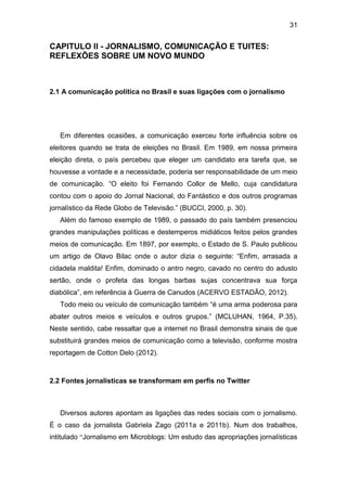 31

CAPITULO II - JORNALISMO, COMUNICAÇÃO E TUITES:
REFLEXÕES SOBRE UM NOVO MUNDO

2.1 A comunicação política no Brasil e suas ligações com o jornalismo

Em diferentes ocasiões, a comunicação exerceu forte influência sobre os
eleitores quando se trata de eleições no Brasil. Em 1989, em nossa primeira
eleição direta, o país percebeu que eleger um candidato era tarefa que, se
houvesse a vontade e a necessidade, poderia ser responsabilidade de um meio
de comunicação. “O eleito foi Fernando Collor de Mello, cuja candidatura
contou com o apoio do Jornal Nacional, do Fantástico e dos outros programas
jornalístico da Rede Globo de Televisão.” (BUCCI, 2000, p. 30).
Além do famoso exemplo de 1989, o passado do país também presenciou
grandes manipulações políticas e destemperos midiáticos feitos pelos grandes
meios de comunicação. Em 1897, por exemplo, o Estado de S. Paulo publicou
um artigo de Olavo Bilac onde o autor dizia o seguinte: “Enfim, arrasada a
cidadela maldita! Enfim, dominado o antro negro, cavado no centro do adusto
sertão, onde o profeta das longas barbas sujas concentrava sua força
diabólica”, em referência à Guerra de Canudos (ACERVO ESTADÃO, 2012).
Todo meio ou veículo de comunicação também “é uma arma poderosa para
abater outros meios e veículos e outros grupos.” (MCLUHAN, 1964, P.35).
Neste sentido, cabe ressaltar que a internet no Brasil demonstra sinais de que
substituirá grandes meios de comunicação como a televisão, conforme mostra
reportagem de Cotton Delo (2012).

2.2 Fontes jornalísticas se transformam em perfis no Twitter

Diversos autores apontam as ligações das redes sociais com o jornalismo.
É o caso da jornalista Gabriela Zago (2011a e 2011b). Num dos trabalhos,
intitulado “Jornalismo em Microblogs: Um estudo das apropriações jornalísticas

 