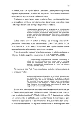 32
do Twitter”, que é um capítulo do livro “Jornalismo Contemporâneo: figurações,
impasses e perspectivas”, a autora faz, em parceria com Recuero, uma análise
empírica sobre alguns perfis de caráter noticiosos.
Analisando as apropriações para o jornalismo, foram identificadas três fases
na produção de notícias: a mera transposição do conteúdo para outros meios;
a adaptação do conteúdo; a criação de produtos inovadores.
Essas diferentes apropriações da ferramenta e do formato podem
resultar em novas formas de se fazer jornalismo, podendo até mesmo
modificar os modos de circulação e de consumo das informações,
uma vez que o jornalismo passa a estar disponível em outros lugares
da web, além de poder ser acessado a partir de dispositivos móveis
(ZAGO, 2011).

Outros autores também relatam a utilização do microblog pelos veículos
jornalísticos enfatizando suas características (CHRISTOFOLETTI; SILVA,
2010; CARVALHO, 2011; RIBAS, 2011). Porém, este capítulo pretende mostrar
como as fontes jornalísticas estão surgindo no microblog.
Antes, é preciso lembrar que "a tarefa de apuração jornalística se baseia na
obtenção de dados e opiniões provenientes de fontes" (OLIVEIRA, 2009).
[...] o twitter também provê jornalistas de meios tradicionais e da
própria web com informações e novas pautas. Logo, os microblogs
podem ser considerados como uma nova fonte de informação,
legítima e potencialmente diversificadora de “vozes” na cobertura
jornalística (VIEIRA, 2010a).

Até mesmo o New York Times, reconhecido periódico norte-americano, já
se rendeu ao Twitter.
Assim como acontece com os blogs, os microblogs também podem
ser apropriados para o jornalismo. E as próprias empresas
jornalísticas estão, aos poucos, percebendo esse potencial. O jornal
The New York Times, por exemplo, utilizou o termo microjornalismo
(“microjournalism”) em 2008 para se referir à utilização do Twitter
para divulgação de acontecimentos relacionados às prévias das
eleições norte-americanas (ZAGO, 2009).

A explicação para este tipo de comportamento se deve muito ao fato de que
o “Twitter consegue divulgar notícias com muito mais rapidez que qualquer
meio jornalístico tradicional.” (PRIMO, 2008, p. 47). A divulgação de notícias
em primeira mão, a facilidade para encontrar fontes de informação e para
monitorar a repercussão e os desdobramentos de suas matérias bem como a
de veículos concorrentes, são algumas características do microblog como meio

 