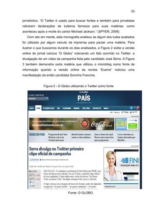 33
jornalístico. “O Twitter é usado para buscar fontes e também para jornalistas
retirarem declarações de tuiteiros famosos para suas matérias, como
aconteceu após a morte do cantor Michael Jackson.” (SPYER, 2009).
Com isto em mente, esta monografia analisou se algum dos tuites avaliados
foi utilizado por algum veículo da imprensa para pautar uma matéria. Para
ilustrar o que buscamos durante os dias analisados, a Figura 2 exibe a versão
online do jornal carioca “O Globo” noticiando um fato ocorrido no Twitter: a
divulgação de um vídeo da campanha feita pelo candidato José Serra. A Figura
3 também demonstra outra matéria que utilizou o microblog como fonte de
informação quando a versão online da revista “Exame” noticiou uma
manifestação da então candidata Soninha Francine.

Figura 2 - O Globo utilizando o Twitter como fonte

Fonte: O GLOBO.

 