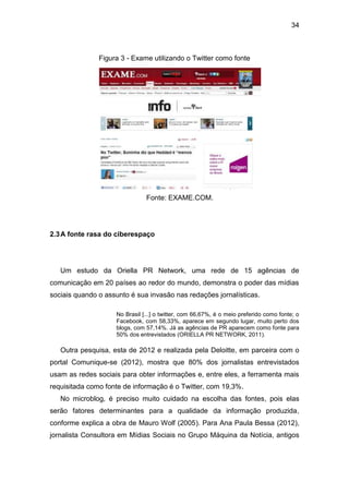 34

Figura 3 - Exame utilizando o Twitter como fonte

Fonte: EXAME.COM.

2.3 A fonte rasa do ciberespaço

Um estudo da Oriella PR Network, uma rede de 15 agências de
comunicação em 20 países ao redor do mundo, demonstra o poder das mídias
sociais quando o assunto é sua invasão nas redações jornalísticas.
No Brasil [...] o twitter, com 66,67%, é o meio preferido como fonte; o
Facebook, com 58,33%, aparece em segundo lugar, muito perto dos
blogs, com 57,14%. Já as agências de PR aparecem como fonte para
50% dos entrevistados (ORIELLA PR NETWORK, 2011).

Outra pesquisa, esta de 2012 e realizada pela Deloitte, em parceira com o
portal Comunique-se (2012), mostra que 80% dos jornalistas entrevistados
usam as redes sociais para obter informações e, entre eles, a ferramenta mais
requisitada como fonte de informação é o Twitter, com 19,3%.
No microblog, é preciso muito cuidado na escolha das fontes, pois elas
serão fatores determinantes para a qualidade da informação produzida,
conforme explica a obra de Mauro Wolf (2005). Para Ana Paula Bessa (2012),
jornalista Consultora em Mídias Sociais no Grupo Máquina da Notícia, antigos

 