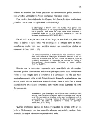 35
critérios na escolha das fontes precisam ser rememorados pelos jornalistas
para uma boa utilização das fontes localizadas nas redes sociais.
Este cenário de multiplicação de difusores de informação altera a relação do
jornalista com a fonte, principalmente no ciberespaço.
O ciberespaço é definido como um mundo virtual porque está
presente em potência, é um espaço desterritorializante. Esse mundo
não é palpável, mas existe de outra forma, outra realidade. O
ciberespaço existe em um local indefinido, desconhecido, cheio de
devires e possibilidades (MONTEIRO, 2012).

E é aí, no local supracitado, que há um perigo na apuração, pois, conforme
relata o escritor Felipe Pena: "no ciberespaço, a relação com as fontes
complica-se muito, pois elas também podem ser produtoras diretas de
conteúdo" (PENA, 2005, p. 62).
Em termos informativos, o Twitter estaria mais próximo do sistema
boca a boca do que de uma página de jornal ou noticiário na TV. E é
assim que o sistema deve ser visto, porque não segue a lógica do
jornalismo profissional. A circulação de notícias no Twitter é
desorganizada, descentralizada, horizontal e quase caótica
(CASTILHO, 2011).

Mesmo que o microblog represente uma quantidade de informações
pessoais grande, como analisa a citação suprarreproduzida, outro problema do
Twitter e sua relação com o jornalismo é a veracidade ou não dos fatos
publicados naquela mídia social. Diferentemente dos perfis analisados por este
estudo, o site permite a criação e a constância de diversos perfis falsos. O que
acarreta numa ameaça aos jornalistas, como relata notícia publicada no portal
Comunique-se.
A repórter da rádio Jovem Pan AM/SP Izilda Alves consultou o perfil
falso de Hebe Camargo no Twitter e acabou cometendo uma “barriga”
no ar. Na reportagem, a jornalista contou que, com base no perfil da
apresentadora no microblog, Hebe se divertia correndo pelo hospital
de cadeira de rodas e agradecia o apoio da população
(COMUNIQUE-SE, 2010).

Quando analisados apenas os tuites averiguados no período entre 21 de
junho e 21 de agosto que foram considerados por este estudo, nenhum deles
foi citado por algum veículo de imprensa como fonte.

 
