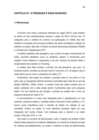 36

CAPITULO III - A PESQUISA E SUAS NUANCES

3.1 Metodologia

Tomando como base a pesquisa realizada por Aggio (2011), para analisar
os perfis de três presidenciáveis durante o pleito de 2010, iremos criar 10
categorias para a análise do universo de publicações no Twitter dos dois
diretórios municipais dos principais partidos que terão candidatos à eleição de
prefeito na cidade. São eles o Partido da Social Democracia Brasileira (PSDB)
e o Partido dos Trabalhadores (PT).
A análise qualitativa das postagens, que a partir de agora chamaremos de
tuítes, permitirá identificar como os diretórios utilizam a ferramenta para
angariar novos eleitores e seguidores e de que maneira tal postura afeta a
receptividade das tuitadas no microblog.
A análise será feita durante o período de pré-campanha, que aqui, no
presente estudo, compete ao período entre 21 de junho a 21 de agosto, pois é
neste último que se inicia a campanha em rádio e TV.
Inicialmente, este papel iria analisar o período entre 21 de junho e 5 de
julho, pois a propaganda eleitoral somente é permitida após este dia no ano da
eleição (BRASIL, 2009). Porém, a análise incial dos dados revelou que os
dados coletados até a data citada seriam insuficientes para uma pesquisa
sólida. Por isso decidiu-se por alongar o período de análise até o inicio do
programa eleitoral em rádio e TV.
A pré-campanha é a fase mais adequada para o planejamento em sua
essência, conforme explica o cientista político Francisco Ferraz (2008) e a TV
possui suma importância para a decisão do eleitor em relação ao seu
candidato. Porém, as ações no meio televisivo precisam agora de uma
integração com outras mídias, “com destaque para a internet e as redes
sociais” (TELLES, 2012, p. 19).
Com base no conceito de Estruturação, onde “o objetivo da análise é filtrar
determinados aspectos do material; estabelecer um recorte do material na base
de critérios pré-estabelecidos; ou avaliar o material na base de determinados

 