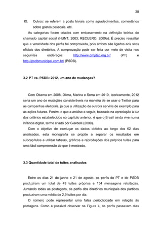 38
IX.

Outros: se referem a posts triviais como agradecimentos, comentários
sobre gostos pessoais, etc.
As categorias foram criadas com embasamento na definição teórica do

chamado capital social (HUNT, 2003; RECUERO, 2009a). É preciso ressaltar
que a veracidade dos perfis foi comprovada, pois ambos são ligados aos sites
oficiais dos diretórios. A comprovação pode ser feita por meio de visita nos
seguintes

endereços:

http://www.dmptsp.org.br/

(PT)

e

http://psdbmunicipal.com.br/ (PSDB).

3.2 PT vs. PSDB: 2012, um ano de mudanças?

Com Obama em 2008, Dilma, Marina e Serra em 2010, teoricamente, 2012
seria um ano de mutações consideráveis na maneira de se usar o Twitter para
as campanhas eleitorais, já que a utilização de outrora serviria de exemplo para
as ações futuras. Porém, o que a análise a seguir, baseada na apreciação à luz
dos critérios estabelecidos no capítulo anterior, é que o Brasil ainda vive numa
infância digital, termo criado por Giardelli (2009).
Com o objetivo de esmiuçar os dados obtidos ao longo dos 62 dias
analisados, esta monografia se propõe a separar os resultados em
subcapítulos e utilizar tabelas, gráficos e reproduções dos próprios tuites para
uma fácil compreensão do que é mostrado.

3.3 Quantidade total de tuites analisados

Entre os dias 21 de junho e 21 de agosto, os perfis do PT e do PSDB
produziram um total de 49 tuítes próprios e 134 mensagens retuitadas.
Juntando todas as postagens, os perfis dos diretórios municipais dos partidos
produziram uma média de 2,9 tuítes por dia.
O número pode representar uma falsa periodicidade em relação às
postagens. Como é possível observar na Figura 4, os perfis passavam dias

 