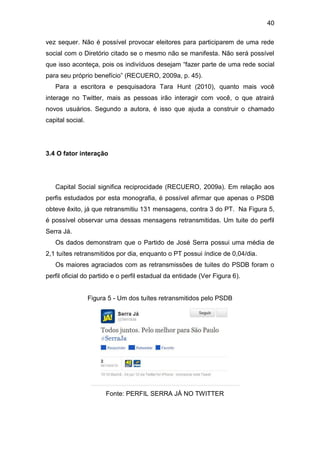 40
vez sequer. Não é possível provocar eleitores para participarem de uma rede
social com o Diretório citado se o mesmo não se manifesta. Não será possível
que isso aconteça, pois os indivíduos desejam “fazer parte de uma rede social
para seu próprio benefício” (RECUERO, 2009a, p. 45).
Para a escritora e pesquisadora Tara Hunt (2010), quanto mais você
interage no Twitter, mais as pessoas irão interagir com você, o que atrairá
novos usuários. Segundo a autora, é isso que ajuda a construir o chamado
capital social.

3.4 O fator interação

Capital Social significa reciprocidade (RECUERO, 2009a). Em relação aos
perfis estudados por esta monografia, é possível afirmar que apenas o PSDB
obteve êxito, já que retransmitiu 131 mensagens, contra 3 do PT. Na Figura 5,
é possível observar uma dessas mensagens retransmitidas. Um tuite do perfil
Serra Já.
Os dados demonstram que o Partido de José Serra possui uma média de
2,1 tuítes retransmitidos por dia, enquanto o PT possui índice de 0,04/dia.
Os maiores agraciados com as retransmissões de tuites do PSDB foram o
perfil oficial do partido e o perfil estadual da entidade (Ver Figura 6).

Figura 5 - Um dos tuítes retransmitidos pelo PSDB

Fonte: PERFIL SERRA JÁ NO TWITTER

 