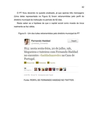 42
O PT ficou devendo no quesito analisado, já que apenas três mensagens
(Uma delas representada na Figura 8) foram retransmitidas pelo perfil do
diretório municipal da instituição no período de 62 dias.
Resta saber se a hipótese de que o capital social como moeda de troca
realmente se fez válida.
Figura 8 – Um dos tuites retransmitidos pelo diretório municipal do PT

Fonte: PERFIL DE FERNANDO HADDAD NO TWITTER.

 