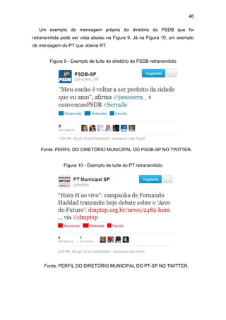 46
Um exemplo de mensagem própria do diretório do PSDB que foi
retransmitida pode ser vista abaixo na Figura 9. Já na Figura 10, um exemplo
de mensagem do PT que obteve RT.

Figura 9 - Exemplo de tuíte do diretório do PSDB retransmitido

Fonte: PERFIL DO DIRETÓRIO MUNICIPAL DO PSDB-SP NO TWITTER.

Figura 10 - Exemplo de tuíte do PT retransmitido

Fonte: PERFIL DO DIRETÓRIO MUNICIPAL DO PT-SP NO TWITTER.

 