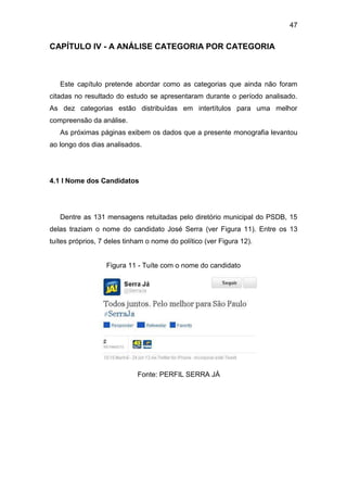 47

CAPÍTULO IV - A ANÁLISE CATEGORIA POR CATEGORIA

Este capítulo pretende abordar como as categorias que ainda não foram
citadas no resultado do estudo se apresentaram durante o período analisado.
As dez categorias estão distribuídas em intertítulos para uma melhor
compreensão da análise.
As próximas páginas exibem os dados que a presente monografia levantou
ao longo dos dias analisados.

4.1 I Nome dos Candidatos

Dentre as 131 mensagens retuitadas pelo diretório municipal do PSDB, 15
delas traziam o nome do candidato José Serra (ver Figura 11). Entre os 13
tuítes próprios, 7 deles tinham o nome do político (ver Figura 12).

Figura 11 - Tuíte com o nome do candidato

Fonte: PERFIL SERRA JÁ

 
