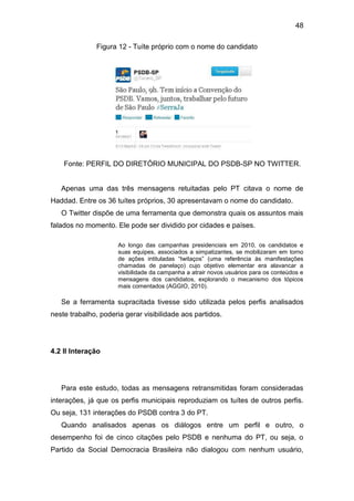 48
Figura 12 - Tuíte próprio com o nome do candidato

Fonte: PERFIL DO DIRETÓRIO MUNICIPAL DO PSDB-SP NO TWITTER.

Apenas uma das três mensagens retuitadas pelo PT citava o nome de
Haddad. Entre os 36 tuítes próprios, 30 apresentavam o nome do candidato.
O Twitter dispõe de uma ferramenta que demonstra quais os assuntos mais
falados no momento. Ele pode ser dividido por cidades e países.
Ao longo das campanhas presidenciais em 2010, os candidatos e
suas equipes, associados a simpatizantes, se mobilizaram em torno
de ações intituladas “twitaços” (uma referência às manifestações
chamadas de panelaço) cujo objetivo elementar era alavancar a
visibilidade da campanha a atrair novos usuários para os conteúdos e
mensagens dos candidatos, explorando o mecanismo dos tópicos
mais comentados (AGGIO, 2010).

Se a ferramenta supracitada tivesse sido utilizada pelos perfis analisados
neste trabalho, poderia gerar visibilidade aos partidos.

4.2 II Interação

Para este estudo, todas as mensagens retransmitidas foram consideradas
interações, já que os perfis municipais reproduziam os tuítes de outros perfis.
Ou seja, 131 interações do PSDB contra 3 do PT.
Quando analisados apenas os diálogos entre um perfil e outro, o
desempenho foi de cinco citações pelo PSDB e nenhuma do PT, ou seja, o
Partido da Social Democracia Brasileira não dialogou com nenhum usuário,

 