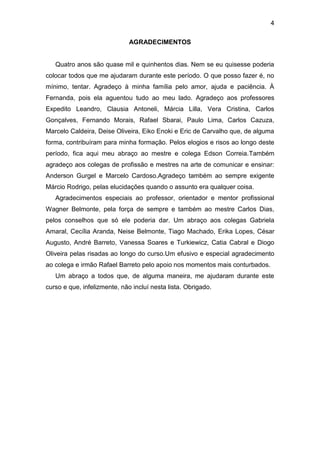 4
AGRADECIMENTOS

Quatro anos são quase mil e quinhentos dias. Nem se eu quisesse poderia
colocar todos que me ajudaram durante este período. O que posso fazer é, no
mínimo, tentar. Agradeço à minha família pelo amor, ajuda e paciência. À
Fernanda, pois ela aguentou tudo ao meu lado. Agradeço aos professores
Expedito Leandro, Clausia Antoneli, Márcia Lilla, Vera Cristina, Carlos
Gonçalves, Fernando Morais, Rafael Sbarai, Paulo Lima, Carlos Cazuza,
Marcelo Caldeira, Deise Oliveira, Eiko Enoki e Eric de Carvalho que, de alguma
forma, contribuíram para minha formação. Pelos elogios e risos ao longo deste
período, fica aqui meu abraço ao mestre e colega Edson Correia.Também
agradeço aos colegas de profissão e mestres na arte de comunicar e ensinar:
Anderson Gurgel e Marcelo Cardoso.Agradeço também ao sempre exigente
Márcio Rodrigo, pelas elucidações quando o assunto era qualquer coisa.
Agradecimentos especiais ao professor, orientador e mentor profissional
Wagner Belmonte, pela força de sempre e também ao mestre Carlos Dias,
pelos conselhos que só ele poderia dar. Um abraço aos colegas Gabriela
Amaral, Cecília Aranda, Neise Belmonte, Tiago Machado, Erika Lopes, César
Augusto, André Barreto, Vanessa Soares e Turkiewicz, Catia Cabral e Diogo
Oliveira pelas risadas ao longo do curso.Um efusivo e especial agradecimento
ao colega e irmão Rafael Barreto pelo apoio nos momentos mais conturbados.
Um abraço a todos que, de alguma maneira, me ajudaram durante este
curso e que, infelizmente, não incluí nesta lista. Obrigado.

 