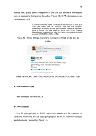 49
apenas citou quatro perfis e respondeu a um tuite que solicitava informações
sobre a assessoria de imprensa do partido (Figura 13). O PT não respondeu ou
citou nenhum perfil.
É possível verificar o capital social através da interação na rede, que,
como tem custo para os usuários, uma vez que necessita
investimento de tempo, procura pelos diálogos na rede e discussão,
tende a formar, em sua repetição, laços mais fortes. Trata-se
degrupos que necessitam de ação entre seus membros para manter
a coesão (RECUERO, 2009a, p.152).

Figura 13 – Único diálogo do diretório municipal do PSDB em 62 dias de
análise

Fonte: PERFIL DO DIRETÓRIO MUNICIPAL DO PSDB-SP NO TWITTER.

4.3 III Retransmissões

Item analisado no subtítulo 3.4

4.4 IV Propostas

Dos 13 tuítes próprios do PSDB, nenhum foi direcionado às propostas do
candidato José Serra. Das 36 postagens próprias do PT, 13 foram direcionadas
às alvitradas de Haddad (ver figura 14).

 