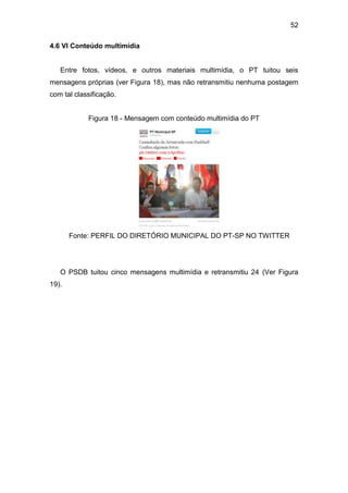 52
4.6 VI Conteúdo multimídia

Entre fotos, vídeos, e outros materiais multimídia, o PT tuitou seis
mensagens próprias (ver Figura 18), mas não retransmitiu nenhuma postagem
com tal classificação.
Figura 18 - Mensagem com conteúdo multimídia do PT

Fonte: PERFIL DO DIRETÓRIO MUNICIPAL DO PT-SP NO TWITTER

O PSDB tuitou cinco mensagens multimídia e retransmitiu 24 (Ver Figura
19).

 