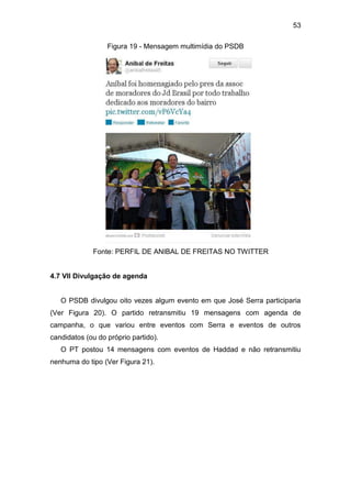 53
Figura 19 - Mensagem multimídia do PSDB

Fonte: PERFIL DE ANIBAL DE FREITAS NO TWITTER

4.7 VII Divulgação de agenda

O PSDB divulgou oito vezes algum evento em que José Serra participaria
(Ver Figura 20). O partido retransmitiu 19 mensagens com agenda de
campanha, o que variou entre eventos com Serra e eventos de outros
candidatos (ou do próprio partido).
O PT postou 14 mensagens com eventos de Haddad e não retransmitiu
nenhuma do tipo (Ver Figura 21).

 
