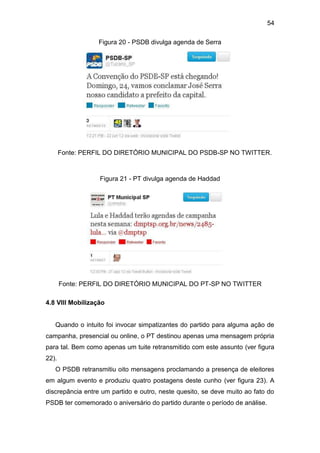 54
Figura 20 - PSDB divulga agenda de Serra

Fonte: PERFIL DO DIRETÓRIO MUNICIPAL DO PSDB-SP NO TWITTER.

Figura 21 - PT divulga agenda de Haddad

Fonte: PERFIL DO DIRETÓRIO MUNICIPAL DO PT-SP NO TWITTER
4.8 VIII Mobilização

Quando o intuito foi invocar simpatizantes do partido para alguma ação de
campanha, presencial ou online, o PT destinou apenas uma mensagem própria
para tal. Bem como apenas um tuite retransmitido com este assunto (ver figura
22).
O PSDB retransmitiu oito mensagens proclamando a presença de eleitores
em algum evento e produziu quatro postagens deste cunho (ver figura 23). A
discrepância entre um partido e outro, neste quesito, se deve muito ao fato do
PSDB ter comemorado o aniversário do partido durante o período de análise.

 