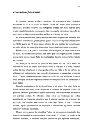 57

CONSIDERAÇÕES FINAIS

O presente estudo analisou centenas de mensagens dos diretórios
municipais do PT e do PSDB no Twitter. Foram 183 tuítes, entre próprios e
retuitados, aferidos conforme dez categorias criadas com base teórica para
medir o capital social das mensagens. Esta monografia conclui que os perfis de
ambos os partidos possuem caráter ambíguo e objetivos escusos.
As interações entre os perfis considerados com os possíveis eleitores dos
candidatos foram fracas, pressupondo que os responsáveis pelas tuitadas tanto
de PSDB quanto de PT ainda sejam adeptos de uma espécie de comunicação
ao estilo século XX, resumida da seguinte forma: do emissor para o receptor.
Pressupondo que quando postassem as mensagens os seguidores leriam
os tuites, a periodicidade aplicada aos perfis por seus organizadores também
decepciona, já que revela falta de atualizações durante praticamente metade
de um mês.
Os esforços de ambos os partidos em pleno ano de 2012 ainda se
concentram mais em meios tradicionais como a televisão e o rádio. Mesmo
antes da data oficial para a propaganda política de rádio e TV os partidos já
utilizavam os meios citados para inserção de pequenas propagandas, enquanto
isso, o Twitter representativo dos diretórios municipais das entidades focavam
seus esforços em tuitar esporadicamente informações sobre os candidatos e
suas ações.
Quando analisadas as fontes jornalísticas e se algum dos tuites teria se
transformando em pauta para a imprensa, a resposta foi negativa, porém, foi
possível perceber que tuites de alguns candidatos se transformaram em notícia
em grandes portais. As reflexões feitas sobre as mudanças de certos
paradigmas da imprensa denotam que é preciso cautela no processo de
produção das notícias relacionadas ao microblog Twitter, já que, conforme
análise, alguns profissionais da imprensa já cometeram equívocos quando
colheram dados do site citado.
Mesmo com o poder do microblog Twitter na formação do imaginário dos
internautas brasileiros e do constante crescimento do número de usuários da
internet brasileira, o presente trabalho demonstra que algumas instituições,

 