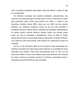 58
como os partidos analisados neste papel, ainda não utilizam o poder da rede
em sua totalidade.
Os diretórios municipais dos partidos analisados, possivelmente, não
possuem uma equipe para gerir as redes sociais. Um erro costumeiro em quem
está adentrando neste mundo pela primeira vez. Porém, o Twitter é uma
ferramenta existente desde 2006, sendo que em 2008, ele teve grande
destaque nos noticiários brasileiros devido ao seu uso pelo candidato à
presidência dos EUA, Barack Obama. Diretórios de instituições representativas
no cenário político nacional deveriam analisar melhor sua entrada nestes
meios, por meio de estratégia e planejamento. Fazer um perfil no Twitter
apenas porque todos os outros estão fazendo está errado. O trabalho efetuado,
como pôde ser visto nesta análise, pode resultar num desempenho aquém do
esperado.
Por fim, se faz necessário aferir de que maneira a baixa participação dos
diretórios municipais nas redes sociais pode influenciar na quantidade de votos
destinados aos partidos. Outro fator preponderante para um bom uso da
ferramenta Twitter no futuro seria analisar quais tuites possuem mais chances
de virarem notícias nos grandes veículos de imprensa, aumentando assim a
exposição dos partidos políticos e dos candidatos.

 