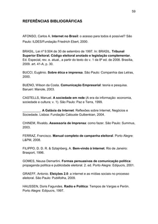 59

REFERÊNCIAS BIBLIOGRÁFICAS

AFONSO, Carlos A. Internet no Brasil: o acesso para todos é possível? São
Paulo: ILDES/Fundação Friedrich Ebert, 2000.
BRASIL. Lei nº 9.504 de 30 de setembro de 1997. In: BRASIL. Tribunal
Superior Eleitoral. Código eleitoral anotado e legislação complementar.
Ed. Especial, rev. e. atual., a partir do texto do v. 1 da 8ª ed. de 2008. Brasília,
2009. art. 41-A, p. 30.
BUCCI, Eugênio. Sobre ética e imprensa. São Paulo: Companhia das Letras,
2000.
BUENO, Wilson da Costa. Comunicação Empresarial: teoria e pesquisa.
Barueri: Manole, 2003.
CASTELLS, Manuel. A sociedade em rede (A era da informação: economia,
sociedade e cultura; v. 1). São Paulo: Paz e Terra, 1999.
__________. A Galáxia da Internet: Reflexões sobre Internet, Negócios e
Sociedade. Lisboa: Fundação Calouste Gulbenkian, 2004.
CHINEM, Rivaldo. Assessoria de Imprensa: como fazer. São Paulo: Summus,
2003.
FERRAZ, Francisco. Manual completo de campanha eleitoral. Porto Alegre:
L&PM, 2008.
FILIPPO, D. D. R. & Sztajnberg, A. Bem-vindo à Internet. Rio de Janeiro:
Brasport, 1996.
GOMES, Neusa Demartini. Formas persuasivas de comunicação política:
propaganda política e publicidade eleitoral. 2. ed. Porto Alegre: Edipucrs, 2001.
GRAEFF, Antonio. Eleições 2.0: a internet e as mídias sociais no processo
eleitoral. São Paulo: Publifolha, 2009.
HAUSSEN, Doris Fagundes. Radio e Politica: Tempos de Vargas e Perón.
Porto Alegre: Edipucrs, 1997.

 