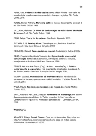 60
HUNT, Tara. Poder das Redes Sociais: como o fator Whuffie – seu valor no
mundo digital – pode maximizar o resultado dos seus negócios. São Paulo:
Gente. 2010.
KUNTZ, Ronald Anthony. Marketing político: manual de campanha eleitoral. 2
ed. São Paulo: Global, 1998.
MCLUHAN, Marshall. Os meios de comunicação de massa como extensões
do homem.3 ed. São Paulo: Cultrix, 1964.
PENA, Felipe. Teoria do Jornalismo. São Paulo: Contexto, 2005.
PUTNAM, R. D. Bowling Alone: The collapse and Revival of American
Community. New York: Simon e Schuster, 2000.
RECUERO, Raquel. Redes sociais na internet. Porto Alegre: Sulina, 2009a.
REGO, Francisco Gaudêncio Torquato do - Comunicação empresarial,
comunicação institucional; conceitos, estratégias, sistemas, estrutura,
planejamento e técnicas - São Paulo: Summus, 1986.
TELLES, Helcimara de Souza (Org.) ; Antonio Lavareda (Org.) . Como o
eleitor escolhe o seu prefeito: voto e campanha em eleições municipais. 1.
ed. Rio de Janeiro: Editora da Fundação Getúlio Vargas, 2011.
VIEIRA¹, Eduardo. Os Bastidores da Internet no Brasil: As histórias de
sucesso e de fracasso que marcaram a Web brasileira. 1ª edição. Barueri: Ed.
Manole, 2003.
WOLF, Mauro. Teoria das comunicações de massa. São Paulo: Martins
Fontes, 2005.
ZAGO, Gabriela; RECUERO, Raquel. Jornalismo em Microblogs: Um estudo
das apropriações jornalísticas do Twitter – capítulo do livro “Jornalismo
Contemporâneo: figurações, impasses e perspectivas” – Compós/EDUFBA,
2011.

WEBGRAFIA

ARANTES, Thiago. Barack Obama: Case em mídias sociais. Disponível em:
http://www.slideshare.net/arantes/barack-obama-case-em-mdias-sociaispresentation. Acesso em 4/11/2012.

 