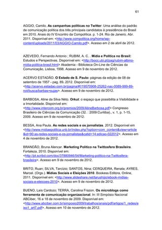 61

AGGIO, Camilo. As campanhas políticas no Twitter: Uma análise do padrão
de comunicação política dos três principais candidatos à presidência do Brasil
em 2010. Anais do IV Encontro da Compolítica. p. 1-24. Rio de Janeiro. Abr.
2011. Disponível em: <http://www.compolitica.org/home/wpcontent/uploads/2011/03/AGGIO-Camilo.pdf>. Acesso em 2 de abril de 2012.

AZEVEDO, Fernando Antonio ; RUBIM, A. C. . Mídia e Política no Brasil:
Estudos e Perspectivas. Disponível em: <http://bocc.ubi.pt/pag/rubim-albinomidia-politica-brasil.html> Akademia - Biblioteca On-Line de Ciências da
Comunicação, Lisboa, 1998. Acesso em 9 de novembro de 2012.
ACERVO ESTADÃO. O Estado de S. Paulo: páginas da edição de 08 de
setembro de 1957 - pag. 89. 2012. Disponível em:
<http://acervo.estadao.com.br/pagina/#!/19570908-25262-nac-0089-999-89not/busca/barbas+sujas>. Acesso em 9 de novembro de 2012.
BARBOSA, Aline da Silva Néto. Orkut: o espaço que possibilita a Visibilidade e
a Imortalidade. Disponível em:
<http://www.intercom.org.br/premios/2009/AlineBarbosa.pdf> Congresso
Brasileiro de Ciências da Comunicação (32. : 2009:Curitiba)., v. 1, p. 1-15,
2009. Acesso em 9 de novembro de 2012.
BESSA, Ana Paula. As redes sociais e os jornalistas. 2012. Disponível em
<http://www.midiaepolitica.unb.br/index.php?option=com_content&view=article
&id=90:as-redes-sociais-e-os-jornalistas&catid=14:edicao-022012>. Acesso em
4 de novembro de 2012.
BRANDÃO, Bruna Alencar. Marketing Político na Twittosfera Brasileira.
Fortaleza, 2010. Disponível em:
<http://pt.scribd.com/doc/37880946/54/Marketing-politico-na-Twittosferabrasileira>. Acesso em 9 de novembro de 2012.
BRITO, Ruan; SILVA, Tarcízio; SANTOS, Nina; CERQUEIRA, Renata; AYRES,
Marcel. (Orgs.). Mídias Sociais e Eleições 2010. Bookess Editora, Online,
2011. Disponível em: <http://www.slideshare.net/tarushijio/ebook-midiassociais-e-eleicoes-2010>. Acesso em 9 de novembro de 2012.
BUENO, Laís Cardozo; TERRA, Carolina Frazon. Os microblogs como
ferramenta de comunicação organizacional. In: III Simpósio Nacional
ABCiber, 16 a 18 de novembro de 2009. Disponível em:
<http://www.abciber.com.br/simposio2009/trabalhos/anais/pdf/artigos/1_redes/e
ixo1_art7.pdf>. Acesso em 10 de novembro de 2012.

 