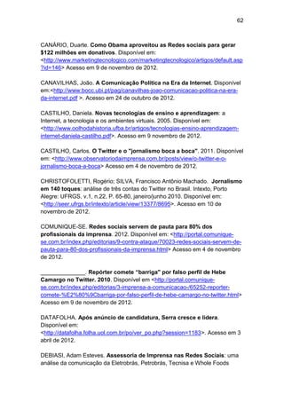62

CANÁRIO, Duarte. Como Obama aproveitou as Redes sociais para gerar
$122 milhões em donativos. Disponível em:
<http://www.marketingtecnologico.com/marketingtecnologico/artigos/default.asp
?id=146> Acesso em 9 de novembro de 2012.
CANAVILHAS, João. A Comunicação Política na Era da Internet. Disponível
em:<http://www.bocc.ubi.pt/pag/canavilhas-joao-comunicacao-politica-na-erada-internet.pdf >. Acesso em 24 de outubro de 2012.
CASTILHO, Daniela. Novas tecnologias de ensino e aprendizagem: a
Internet, a tecnologia e os ambientes virtuais. 2005. Disponível em:
<http://www.oolhodahistoria.ufba.br/artigos/tecnologias-ensino-aprendizageminternet-daniela-castilho.pdf>. Acesso em 9 novembro de 2012.
CASTILHO, Carlos. O Twitter e o "jornalismo boca a boca". 2011. Disponível
em: <http://www.observatoriodaimprensa.com.br/posts/view/o-twitter-e-ojornalismo-boca-a-boca> Acesso em 4 de novembro de 2012.
CHRISTOFOLETTI, Rogério; SILVA, Francisco Antônio Machado. Jornalismo
em 140 toques: análise de três contas do Twitter no Brasil. Intexto, Porto
Alegre: UFRGS, v.1, n.22, P. 65-80, janeiro/junho 2010. Disponível em:
<http://seer.ufrgs.br/intexto/article/view/13377/8695>. Acesso em 10 de
novembro de 2012.
COMUNIQUE-SE. Redes sociais servem de pauta para 80% dos
profissionais da imprensa. 2012. Disponível em: <http://portal.comuniquese.com.br/index.php/editorias/9-contra-ataque/70023-redes-sociais-servem-depauta-para-80-dos-profissionais-da-imprensa.html> Acesso em 4 de novembro
de 2012.
______________. Repórter comete “barriga" por falso perfil de Hebe
Camargo no Twitter. 2010. Disponível em <http://portal.comuniquese.com.br/index.php/editorias/3-imprensa-a-comunicacao-/65252-reportercomete-%E2%80%9Cbarriga-por-falso-perfil-de-hebe-camargo-no-twitter.html>
Acesso em 9 de novembro de 2012.
DATAFOLHA. Após anúncio de candidatura, Serra cresce e lidera.
Disponível em:
<http://datafolha.folha.uol.com.br/po/ver_po.php?session=1183>. Acesso em 3
abril de 2012.
DEBIASI, Adam Esteves. Assessoria de Imprensa nas Redes Sociais: uma
análise da comunicação da Eletrobrás, Petrobrás, Tecnisa e Whole Foods

 