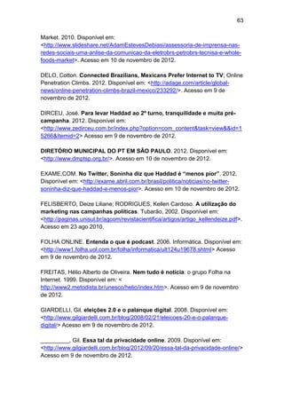 63
Market. 2010. Disponível em:
<http://www.slideshare.net/AdamEstevesDebiasi/assessoria-de-imprensa-nasredes-sociais-uma-anlise-da-comunicao-da-eletrobrs-petrobrs-tecnisa-e-wholefoods-market>. Acesso em 10 de novembro de 2012.
DELO, Cotton. Connected Brazilians, Mexicans Prefer Internet to TV; Online
Penetration Climbs. 2012. Disponível em: <http://adage.com/article/globalnews/online-penetration-climbs-brazil-mexico/233292/>. Acesso em 9 de
novembro de 2012.
DIRCEU, José. Para levar Haddad ao 2º turno, tranquilidade e muita précampanha. 2012. Disponível em:
<http://www.zedirceu.com.br/index.php?option=com_content&task=view&&id=1
5266&Itemid=2> Acesso em 9 de novembro de 2012.
DIRETÓRIO MUNICIPAL DO PT EM SÃO PAULO. 2012. Disponível em:
<http://www.dmptsp.org.br/>. Acesso em 10 de novembro de 2012.
EXAME.COM. No Twitter, Soninha diz que Haddad é “menos pior”. 2012.
Disponível em: <http://exame.abril.com.br/brasil/politica/noticias/no-twittersoninha-diz-que-haddad-e-menos-pior>. Acesso em 10 de novembro de 2012.
FELISBERTO, Deize Liliane; RODRIGUES, Kellen Cardoso. A utilização do
marketing nas campanhas políticas. Tubarão, 2002. Disponível em:
<http://paginas.unisul.br/agcom/revistacientifica/artigos/artigo_kellendeize.pdf>.
Acesso em 23 ago 2010.
FOLHA ONLINE. Entenda o que é podcast. 2006. Informática. Disponível em:
<http://www1.folha.uol.com.br/folha/informatica/ult124u19678.shtml> Acesso
em 9 de novembro de 2012.
FREITAS, Hélio Alberto de Oliveira. Nem tudo é notícia: o grupo Folha na
Internet. 1999. Disponível em: <
http://www2.metodista.br/unesco/helio/index.htm>. Acesso em 9 de novembro
de 2012.
GIARDELLI, Gil. eleições 2.0 e o palanque digital. 2008. Disponível em:
<http://www.gilgiardelli.com.br/blog/2008/02/21/eleicoes-20-e-o-palanquedigital/> Acesso em 9 de novembro de 2012.
_________, Gil. Essa tal da privacidade online. 2009. Disponível em:
<http://www.gilgiardelli.com.br/blog/2012/09/20/essa-tal-da-privacidade-online/>
Acesso em 9 de novembro de 2012.

 