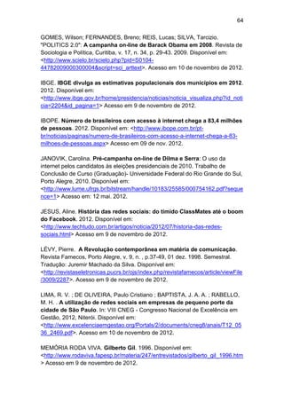 64
GOMES, Wilson; FERNANDES, Breno; REIS, Lucas; SILVA, Tarcizio.
"POLITICS 2.0": A campanha on-line de Barack Obama em 2008. Revista de
Sociologia e Política, Curitiba, v. 17, n. 34, p. 29-43. 2009. Disponível em:
<http://www.scielo.br/scielo.php?pid=S010444782009000300004&script=sci_arttext>. Acesso em 10 de novembro de 2012.
IBGE. IBGE divulga as estimativas populacionais dos municípios em 2012.
2012. Disponível em:
<http://www.ibge.gov.br/home/presidencia/noticias/noticia_visualiza.php?id_noti
cia=2204&id_pagina=1> Acesso em 9 de novembro de 2012.
IBOPE. Número de brasileiros com acesso à internet chega a 83,4 milhões
de pessoas. 2012. Disponível em: <http://www.ibope.com.br/ptbr/noticias/paginas/numero-de-brasileiros-com-acesso-a-internet-chega-a-83milhoes-de-pessoas.aspx> Acesso em 09 de nov. 2012.
JANOVIK, Carolina. Pré-campanha on-line de Dilma e Serra: O uso da
internet pelos candidatos às eleições presidenciais de 2010. Trabalho de
Conclusão de Curso (Graduação)- Universidade Federal do Rio Grande do Sul,
Porto Alegre, 2010. Disponível em:
<http://www.lume.ufrgs.br/bitstream/handle/10183/25585/000754162.pdf?seque
nce=1> Acesso em: 12 mai. 2012.
JESUS, Aline. História das redes sociais: do tímido ClassMates até o boom
do Facebook. 2012. Disponível em:
<http://www.techtudo.com.br/artigos/noticia/2012/07/historia-das-redessociais.html> Acesso em 9 de novembro de 2012.
LÉVY, Pierre. A Revolução contemporânea em matéria de comunicação.
Revista Famecos, Porto Alegre, v. 9, n. , p.37-49, 01 dez. 1998. Semestral.
Tradução: Juremir Machado da Silva. Disponível em:
<http://revistaseletronicas.pucrs.br/ojs/index.php/revistafamecos/article/viewFile
/3009/2287>. Acesso em 9 de novembro de 2012.
LIMA, R. V. ; DE OLIVEIRA, Paulo Cristiano ; BAPTISTA, J. A. A. ; RABELLO,
M. H. . A utilização de redes sociais em empresas de pequeno porte da
cidade de São Paulo. In: VIII CNEG - Congresso Nacional de Excelência em
Gestão, 2012, Niterói. Disponível em:
<http://www.excelenciaemgestao.org/Portals/2/documents/cneg8/anais/T12_05
36_2469.pdf>. Acesso em 10 de novembro de 2012.
MEMÓRIA RODA VIVA. Gilberto Gil. 1996. Disponível em:
<http://www.rodaviva.fapesp.br/materia/247/entrevistados/gilberto_gil_1996.htm
> Acesso em 9 de novembro de 2012.

 