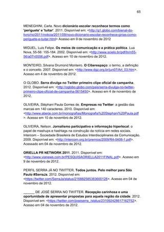 65

MENEGHINI, Carla. Novo dicionário escolar reconhece termos como
'periguete' e 'tuitar'. 2011. Disponível em: <http://g1.globo.com/bienal-dolivro/rio/2011/noticia/2011/09/novo-dicionario-escolar-reconhece-girias-comoperiguete-e-tuitar.html> Acesso em 9 de novembro de 2012
MIGUEL, Luis Felipe. Os meios de comunicação e a prática política. Lua
Nova, 55-56: 155-184. 2002. Disponível em: <http://www.scielo.br/pdf/ln/n5556/a07n5556.pdf>. Acesso em 10 de novembro de 2012.
MONTEIRO, Silvana Drumond Monteiro. O Ciberespaço: o termo, a definição
e o conceito. 2007. Disponível em: <http://www.dgz.org.br/jun07/Art_03.htm>.
Acesso em 4 de novembro de 2012.
O GLOBO. Serra divulga no Twitter primeiro clipe oficial de campanha.
2012. Disponível em: <http://oglobo.globo.com/pais/serra-divulga-no-twitterprimeiro-clipe-oficial-de-campanha-5615450>. Acesso em 4 de novembro de
2012.
OLIVEIRA, Stéphani Paula Gomes de. Empresas no Twitter: a gestão das
marcas em 140 caracteres. 2010. Disponível em:
<http://www.aberje.com.br/monografias/Monografia%20Stephani%20Paula.pdf
>. Acesso em 10 de novembro de 2012.
OLIVEIRA, Nelson. Jornalismo participativo e informação hiperlocal: o
papel de mashups e hashtags na construção da notícia em redes sociais.
Intercom – Sociedade Brasileira de Estudos Interdisciplinares da Comunicação.
2009. Disponível em: <http://intercom.org.br/premios/2009/R4-0408-1.pdf>.
Acessado em 04 de novembro de 2012.
ORIELLA PR NETWORK 2011. 2011. Disponível em:
<http://www.vianews.com.br/PESQUISAORIELLA2011FINAL.pdf>. Acesso em
9 de novembro de 2012.
PERFIL SERRA JÁ NO TWITTER. Todos juntos. Pelo melhor para São
Paulo #SerraJa. 2012. Disponível em:
<https://twitter.com/SerraJa/status/216882585383600128>. Acesso em 04 de
novembro de 2012.
______ DE JOSÉ SERRA NO TWITTER. Recepção carinhosa e uma
oportunidade de apresentar propostas para aquela região da cidade. 2012.
Disponível em: <https://twitter.com/joseserra_/status/231092428617162752>.
Acesso em 04 de novembro de 2012.

 