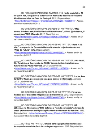 66
______ DE FERNANDO HADDAD NO TWITTER. H13: nesta sexta-feira, 20
de julho, 19h, blogueiros e tuíteiros com Fernando Haddad no encontro
#haddadnasredes na Casa de Portugal. 2012. Disponível em:
<https://twitter.com/Haddad_Fernando/status/225702551960559616>. Acesso
em 04 de novembro de 2012.
______ DO DIRETÓRIO MUNICIPAL DO PSDB-SP NO TWITTER. "Meu
sonho é voltar a ser prefeito da cidade que eu amo", afirma @joseserra_ #
convencaoPSDB #SerraJa. 2012. Disponível em:
<https://twitter.com/Tucano_SP/status/216924987389517825>. Acesso em 04
de novembro de 2012.
______ DO DIRETÓRIO MUNICIPAL DO PT-SP NO TWITTER. “Hora H ao
vivo”: campanha de Fernando Haddad transmite hoje debate sobre o
„Arco do Futuro‟. 2012. Disponível em:
<https://twitter.com/dmptsp/status/237615029808156672>. Acesso em 04 de
novembro de 2012.
______ DO DIRETÓRIO MUNICIPAL DO PSDB-SP NO TWITTER. São Paulo,
9h. Tem início a Convenção do PSDB. Vamos, juntos, trabalhar pelo
futuro de São Paulo #SerraJa. 2012. Disponível em:
<https://twitter.com/Tucano_SP/status/216866683128774656>. Acesso em 04
de novembro de 2012.
______ DO DIRETÓRIO MUNICIPAL DO PSDB-SP NO TWITTER. Lucas, boa
tarde! Por favor, peço que nos siga para passar a informação. Abraços.
2012. Disponível em:
<https://twitter.com/Tucano_SP/status/217687457225912320>. Acesso em 04
de novembro de 2012.
______ DO DIRETÓRIO MUNICIPAL DO PT-SP NO TWITTER. Fernando
Haddad quer bicicletas integradas ao Bilhete Único. 2012. Disponível em:
<https://twitter.com/dmptsp/status/223792654608105475>. Acesso em 04 de
novembro de 2012.
______ DO DIRETÓRIO MUNICIPAL DO PSDB-SP NO TWITTER. RT
@SerraJa na #ConvençaoPSDB defende a "cidade compacta" adensando
areas proximas do Centro para aproximar o trabalhador do trabalho. 2012.
Disponível em: <https://twitter.com/Tucano_SP/status/216930004834066432>.
Acesso em 04 de novembro de 2012.

______ DO PSDB NO TWITTER. Um dia para o julgamento do mensalão!
Acompanhe amanhã o final da contagem regressiva. 2012. Disponível em:

 