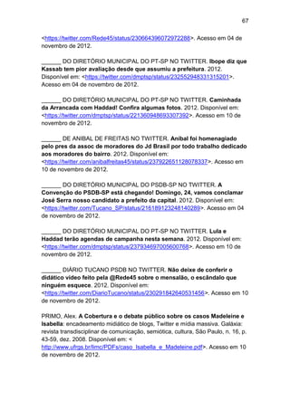 67
<https://twitter.com/Rede45/status/230664396072972288>. Acesso em 04 de
novembro de 2012.
______ DO DIRETÓRIO MUNICIPAL DO PT-SP NO TWITTER. Ibope diz que
Kassab tem pior avaliação desde que assumiu a prefeitura. 2012.
Disponível em: <https://twitter.com/dmptsp/status/232552948331315201>.
Acesso em 04 de novembro de 2012.
______ DO DIRETÓRIO MUNICIPAL DO PT-SP NO TWITTER. Caminhada
da Arrancada com Haddad! Confira algumas fotos. 2012. Disponível em:
<https://twitter.com/dmptsp/status/221360948693307392>. Acesso em 10 de
novembro de 2012.
______ DE ANIBAL DE FREITAS NO TWITTER. Aníbal foi homenagiado
pelo pres da assoc de moradores do Jd Brasil por todo trabalho dedicado
aos moradores do bairro. 2012. Disponível em:
<https://twitter.com/anibalfreitas45/status/237922651128078337>. Acesso em
10 de novembro de 2012.
______ DO DIRETÓRIO MUNICIPAL DO PSDB-SP NO TWITTER. A
Convenção do PSDB-SP está chegando! Domingo, 24, vamos conclamar
José Serra nosso candidato a prefeito da capital. 2012. Disponível em:
<https://twitter.com/Tucano_SP/status/216189123248140289>. Acesso em 04
de novembro de 2012.
______ DO DIRETÓRIO MUNICIPAL DO PT-SP NO TWITTER. Lula e
Haddad terão agendas de campanha nesta semana. 2012. Disponível em:
<https://twitter.com/dmptsp/status/237934697005600768>. Acesso em 10 de
novembro de 2012.
______ DIÁRIO TUCANO PSDB NO TWITTER. Não deixe de conferir o
didático vídeo feito pela @Rede45 sobre o mensalão, o escândalo que
ninguém esquece. 2012. Disponível em:
<https://twitter.com/DiarioTucano/status/230291842640531456>. Acesso em 10
de novembro de 2012.
PRIMO, Alex. A Cobertura e o debate público sobre os casos Madeleine e
Isabella: encadeamento midiático de blogs, Twitter e mídia massiva. Galáxia:
revista transdisciplinar de comunicação, semiótica, cultura, São Paulo, n. 16, p.
43-59, dez. 2008. Disponível em: <
http://www.ufrgs.br/limc/PDFs/caso_Isabella_e_Madeleine.pdf>. Acesso em 10
de novembro de 2012.

 
