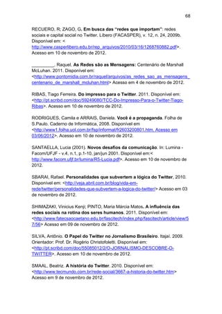 68
RECUERO, R; ZAGO, G. Em busca das “redes que importam”: redes
sociais e capital social no Twitter. Líbero (FACASPER), v. 12, n. 24, 2009b.
Disponível em: <
http://www.casperlibero.edu.br/rep_arquivos/2010/03/16/1268760882.pdf>.
Acesso em 10 de novembro de 2012.
_________. Raquel. As Redes são as Mensagens: Centenário de Marshall
McLuhan. 2011. Disponível em:
<http://www.pontomidia.com.br/raquel/arquivos/as_redes_sao_as_mensagens_
centenario_de_marshall_mcluhan.html> Acesso em 4 de novembro de 2012.
RIBAS, Tiago Ferreira. Do impresso para o Twitter. 2011. Disponível em:
<http://pt.scribd.com/doc/59249080/TCC-Do-Impresso-Para-o-Twitter-TiagoRibas>. Acesso em 10 de novembro de 2012.
RODRIGUES, Camila e ARRAIS, Daniela. Você é a propaganda. Folha de
S.Paulo. Caderno de Informática, 2008. Disponível em
<http://www1.folha.uol.com.br/fsp/informat/fr2603200801.htm. Acesso em
03/06/2012>. Acesso em 10 de novembro de 2012.
SANTAELLA, Lucia (2001). Novos desafios da comunicação. In: Lumina Facom/UFJF - v.4, n.1, p.1-10, jan/jun 2001. Disponível em:<
http://www.facom.ufjf.br/lumina/R5-Lucia.pdf>. Acesso em 10 de novembro de
2012.
SBARAI, Rafael. Personalidades que subvertem a lógica do Twitter, 2010.
Disponível em: <http://veja.abril.com.br/blog/vida-emrede/twitter/personalidades-que-subvertem-a-logica-do-twitter/> Acesso em 03
de novembro de 2012.
SHIMAZAKI, Vinicius Kenji; PINTO, Maria Márcia Matos. A influência das
redes sociais na rotina dos seres humanos. 2011. Disponível em:
<http://www.fatecsaocaetano.edu.br/fascitech/index.php/fascitech/article/view/5
7/56> Acesso em 09 de novembro de 2012.
SILVA, Antônio. O Papel do Twitter no Jornalismo Brasileiro. Itajaí. 2009.
Orientador: Prof. Dr. Rogério Christofoletti. Disponível em:
<http://pt.scribd.com/doc/55085012/2/O-JORNALISMO-DESCOBRE-OTWITTER>. Acesso em 10 de novembro de 2012.
SMAAL, Beatriz. A história do Twitter. 2010. Disponível em:
<http://www.tecmundo.com.br/rede-social/3667-a-historia-do-twitter.htm>
Acesso em 9 de novembro de 2012.

 