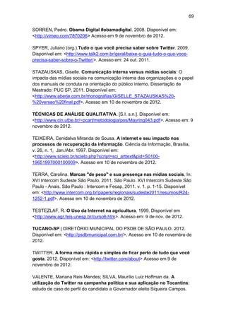 69
SORREN, Pedro. Obama Digital #obamadigital. 2008. Disponível em:
<http://vimeo.com/7870206> Acesso em 9 de novembro de 2012.
SPYER, Juliano (org.).Tudo o que você precisa saber sobre Twitter. 2009.
Disponível em: <http://www.talk2.com.br/geral/baixe-o-guia-tudo-o-que-voceprecisa-saber-sobre-o-Twitter/>. Acesso em: 24 out. 2011.
STAZAUSKAS, Giselle. Comunicação interna versus mídias sociais: O
impacto das mídias sociais na comunicação interna das organizações e o papel
dos manuais de conduta na orientação do público interno. Dissertação de
Mestrado: PUC SP, 2011. Disponível em:
<http://www.aberje.com.br/monografias/GISELLE_STAZAUSKAS%20%20versao%20final.pdf>. Acesso em 10 de novembro de 2012.
TÉCNICAS DE ANÁLISE QUALITATIVA. [S.I. s.n.]. Disponível em:
<http://www.cin.ufpe.br/~pcart/metodologia/pos/Mayring043.pdf>. Acesso em: 9
novembro de 2012.
TEIXEIRA, Cenidalva Miranda de Sousa. A internet e seu impacto nos
processos de recuperação da informação. Ciência da Informação, Brasília,
v. 26, n. 1, Jan./Abr. 1997. Disponível em:
<http://www.scielo.br/scielo.php?script=sci_arttext&pid=S010019651997000100009>. Acesso em 10 de novembro de 2012.
TERRA, Carolina. Marcas "de peso" e sua presença nas mídias sociais. In:
XVI Intercom Sudeste São Paulo, 2011, São Paulo. XVI Intercom Sudeste São
Paulo - Anais. São Paulo : Intercom e Fecap, 2011. v. 1. p. 1-15. Disponível
em: <http://www.intercom.org.br/papers/regionais/sudeste2011/resumos/R241252-1.pdf>. Acesso em 10 de novembro de 2012.
TESTEZLAF, R. O Uso da Internet na agricultura. 1999. Disponível em
<http://www.agr.feis.unesp.br/curso6.htm>. Acesso em: 9 de nov. de 2012.
TUCANO-SP | DIRETÓRIO MUNICIPAL DO PSDB DE SÃO PAULO. 2012.
Disponível em: <http://psdbmunicipal.com.br/>. Acesso em 10 de novembro de
2012.
TWITTER. A forma mais rápida e simples de ficar perto de tudo que você
gosta. 2012. Disponível em: <http://twitter.com/about> Acesso em 9 de
novembro de 2012.
VALENTE, Mariana Reis Mendes; SILVA, Maurílio Luiz Hoffman da. A
utilização do Twitter na campanha política e sua aplicação no Tocantins:
estudo de caso do perfil do candidato a Governador eleito Siqueira Campos.

 