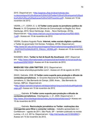 70
2010. Disponível em: <http://paginas.ufrgs.br/alcar/noticias-dosnucleos/artigos/A%20utilizacao%20do%20Twitter%20na%20campanha%20poli
tica%20e%20sua%20aplicacao%20no%20Tocantins.pdf>. Acesso em 10 de
novembro de 2012.
VIEIRA, J. F.; CERVI, E. U. O Twitter como pauta no jornalismo politico do
Paraná. In: XI Congresso de Ciências da Comunicação na Região Sul, Novo
Hamburgo, 2010, Novo Hamburgo. Anais… Novo Hamburgo, 2010a.
Disponível em: <http://www.intercom.org.br/sis/regional/resumos/R20-06551.pdf>. Acesso em 10 de novembro de 2012.
VIEIRA, Gustavo Augusto Paula. Internet, redes sociais digitais e políticas:
o Twitter do governador Cid Gomes. Fortaleza, 2010b. Disponível em:
<http://www.fa7.edu.br/recursos/imagens/File/jornalismo/monografia/2010/TCC
_GUSTAVO%20AUGUSTO_PAULA_VIEIRA.pdf>. Acesso em 10 de novembro
de 2012.
WAGNER, Mitch. Twitter Is Hot At South By Southwest. 2007. Disponível
em: <http://www.informationweek.com/personal-tech/twitter-is-hot-at-south-bysouthwest/229216524> Acesso em 9 de novembro de 2012.
WHEN DID YOU JOIN TWITTER. 2012. Disponível em:
<http://www.whendidyoujointwitter.com/>. Acesso em 20 de agosto de 2012.
ZAGO, Gabriela. 2008. O Twitter como suporte para produção e difusão de
conteúdos jornalísticos. In: Encontro Nacional de Pesquisadores em
Jornalismo, 6, São Bernardo do Campo, 2008. Anais... São Bernardo do
Campo, SBPJor. Disponível em:
<http://sbpjor.kamotini.kinghost.net/sbpjor/admjor/arquivos/individual44gabriela
zago.pdf> Acesso em 10 de novembro de 2012
______, Gabriela. O Twitter como suporte para produção e difusão de
conteúdos jornalísticos. Ciberlegenda, n. 21, 2009. Disponível em: <
http://www.uff.br/ciberlegenda/ojs/index.php/revista/article/view/2> Acesso em
10 de novembro de 2012.
______, Gabriela. Recirculação jornalística no Twitter: motivações dos
interagentes para filtrar e comentar notícias – trabalho apresentado no I
Confibercom – agosto de 2011, São Paulo, SP – também publicado na revista
Lumina, v.5, n.2, 2011a. Disponível em: <http://hdl.handle.net/10183/28921>
Acesso em 10 de novembro de 2012.

 
