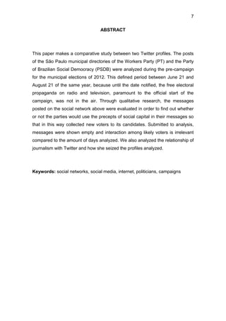 7
ABSTRACT

This paper makes a comparative study between two Twitter profiles. The posts
of the São Paulo municipal directories of the Workers Party (PT) and the Party
of Brazilian Social Democracy (PSDB) were analyzed during the pre-campaign
for the municipal elections of 2012. This defined period between June 21 and
August 21 of the same year, because until the date notified, the free electoral
propaganda on radio and television, paramount to the official start of the
campaign, was not in the air. Through qualitative research, the messages
posted on the social network above were evaluated in order to find out whether
or not the parties would use the precepts of social capital in their messages so
that in this way collected new voters to its candidates. Submitted to analysis,
messages were shown empty and interaction among likely voters is irrelevant
compared to the amount of days analyzed. We also analyzed the relationship of
journalism with Twitter and how she seized the profiles analyzed.

Keywords: social networks, social media, internet, politicians, campaigns

 