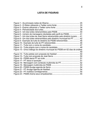 8

LISTA DE FIGURAS

Figura 1 - As principais redes de Obama ......................................................... 25
Figura 2 - O Globo utilizando o Twitter como fonte .......................................... 33
Figura 3 - Exame utilizando o Twitter como fonte ............................................ 34
Figura 4 - Periodicidade dos tuítes ................................................................... 39
Figura 5 - Um dos tuítes retransmitidos pelo PSDB ......................................... 40
Figura 6 - número de mensagens retuitadas pelo perfil do PSDB.................... 41
Figura 7 - Um dos tuítes de José Serra retransmitido pelo diretório tucano ..... 41
Figura 8 - Um dos tuites retransmitidos pelo diretório municipal do PT ........... 42
Figura 9 - Exemplo de tuíte do diretório do PSDB retransmitido ...................... 46
Figura 10 - Exemplo de tuíte do PT retransmitido ............................................ 46
Figura 11 - Tuíte com o nome do candidato ..................................................... 47
Figura 12 - Tuíte próprio com o nome do candidato ......................................... 48
Figura 13 - Único diálogo do diretório municipal do PSDB em 62 dias de análise
......................................................................................................................... 49
Figura 14 - Tuíte petista com proposta de Haddad .......................................... 50
Figura 15 - Tuíte com proposta de José Serra ................................................. 50
Figura 16 - PSDB ataca PT em tuíte ................................................................ 51
Figura 17 - PT ataca a oposição ...................................................................... 51
Figura 18 - Mensagem com conteúdo multimídia do PT .................................. 52
Figura 19 - Mensagem multimídia do PSDB .................................................... 53
Figura 20 - PSDB divulga agenda de Serra ..................................................... 54
Figura 21 - PT divulga agenda de Haddad ....................................................... 54
Figura 22 - PT mobiliza correligionários ........................................................... 55
Figura 23 - PSDB chama seus simpatizantes .................................................. 55

 